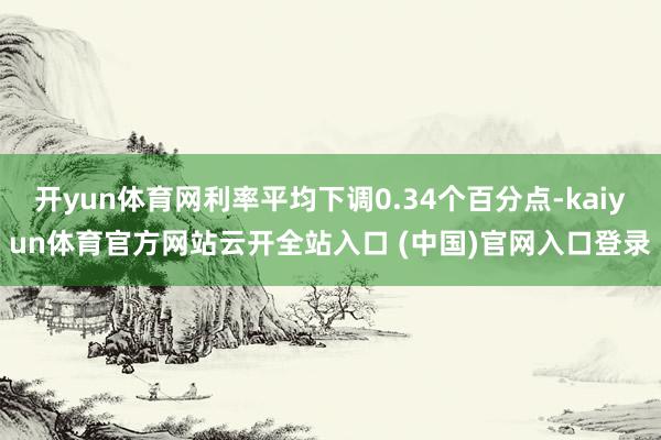 开yun体育网利率平均下调0.34个百分点-kaiyun体育官方网站云开全站入口 (中国)官网入口登录