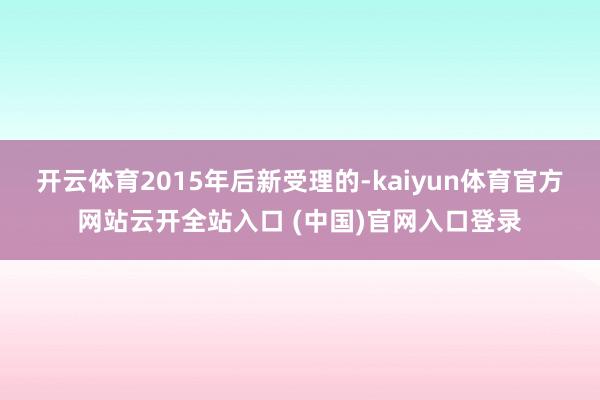 开云体育2015年后新受理的-kaiyun体育官方网站云开全站入口 (中国)官网入口登录