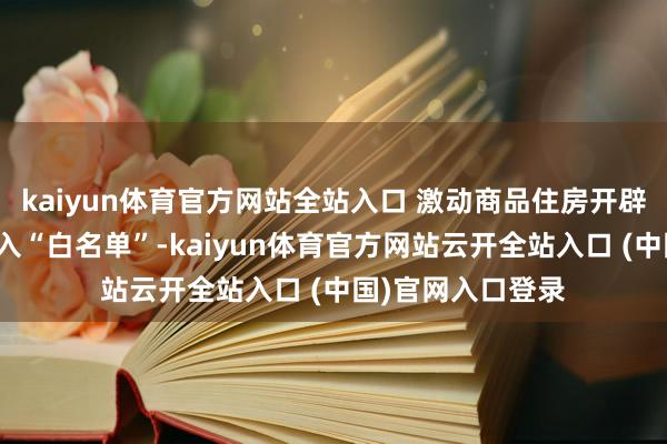 kaiyun体育官方网站全站入口 激动商品住房开辟贷款款式沿路纳入“白名单”-kaiyun体育官方网站云开全站入口 (中国)官网入口登录