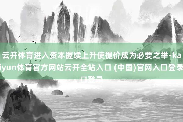 云开体育进入资本握续上升使提价成为必要之举-kaiyun体育官方网站云开全站入口 (中国)官网入口登录