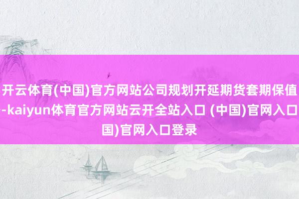 开云体育(中国)官方网站公司规划开延期货套期保值业务-kaiyun体育官方网站云开全站入口 (中国)官网入口登录