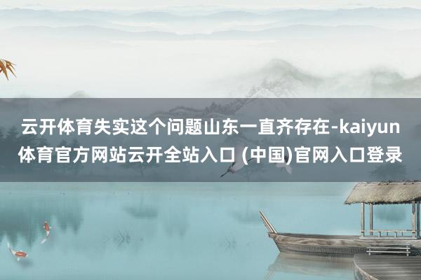 云开体育失实这个问题山东一直齐存在-kaiyun体育官方网站云开全站入口 (中国)官网入口登录