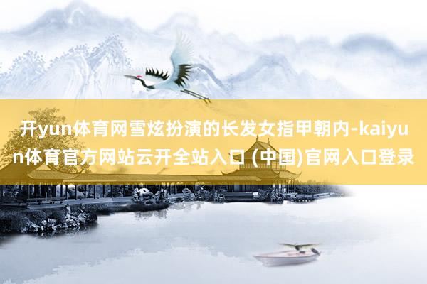 开yun体育网雪炫扮演的长发女指甲朝内-kaiyun体育官方网站云开全站入口 (中国)官网入口登录