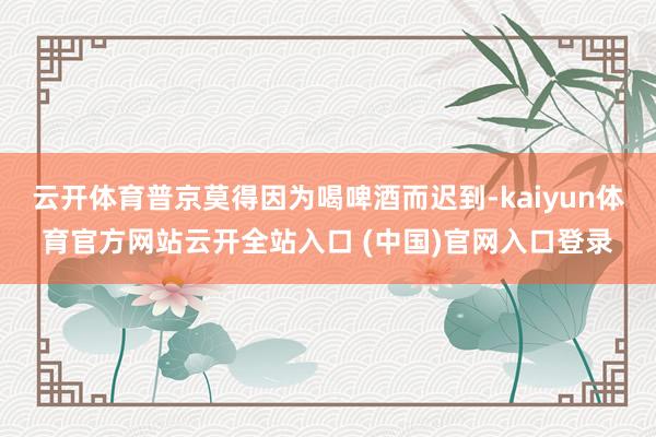 云开体育普京莫得因为喝啤酒而迟到-kaiyun体育官方网站云开全站入口 (中国)官网入口登录