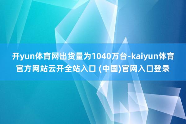 开yun体育网出货量为1040万台-kaiyun体育官方网站云开全站入口 (中国)官网入口登录