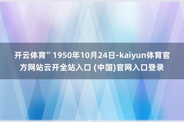 开云体育”1950年10月24日-kaiyun体育官方网站云开全站入口 (中国)官网入口登录