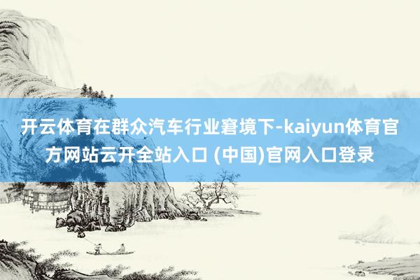 开云体育在群众汽车行业窘境下-kaiyun体育官方网站云开全站入口 (中国)官网入口登录