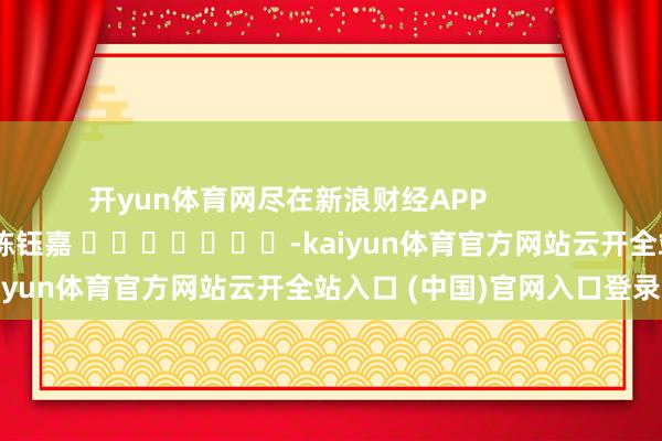 开yun体育网尽在新浪财经APP 牵累剪辑:陈钰嘉 -kaiyun体育官方网站云开全站入口 (中国)官网入口登录