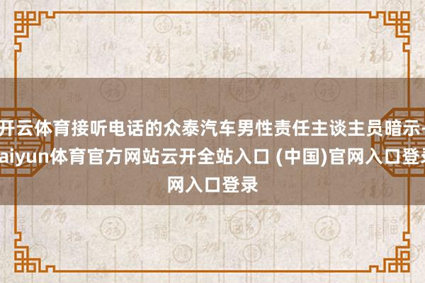 开云体育接听电话的众泰汽车男性责任主谈主员暗示-kaiyun体育官方网站云开全站入口 (中国)官网入口登录