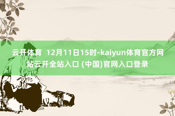云开体育  12月11日15时-kaiyun体育官方网站云开全站入口 (中国)官网入口登录