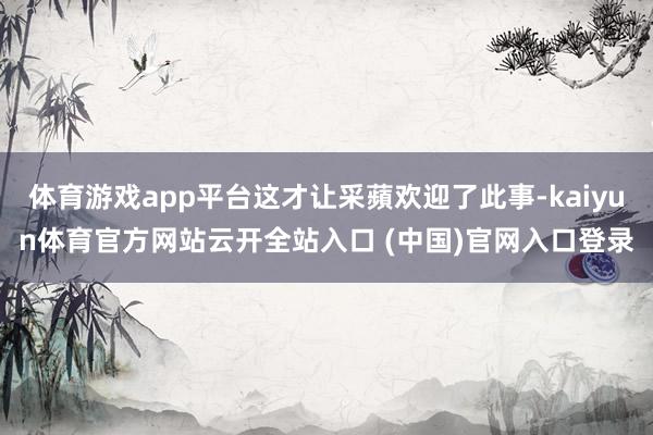 体育游戏app平台这才让采蘋欢迎了此事-kaiyun体育官方网站云开全站入口 (中国)官网入口登录
