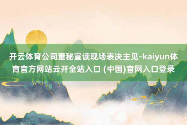 开云体育公司董秘宣读现场表决主见-kaiyun体育官方网站云开全站入口 (中国)官网入口登录