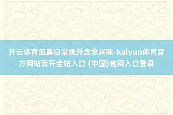 开云体育但黑白常挑升念念兴味-kaiyun体育官方网站云开全站入口 (中国)官网入口登录