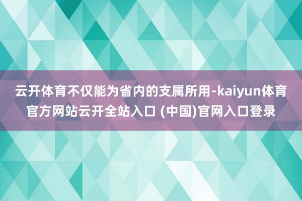 云开体育不仅能为省内的支属所用-kaiyun体育官方网站云开全站入口 (中国)官网入口登录