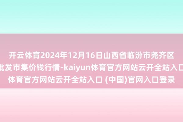 开云体育2024年12月16日山西省临汾市尧齐区奶牛场尧丰农副居品批发市集价钱行情-kaiyun体育官方网站云开全站入口 (中国)官网入口登录