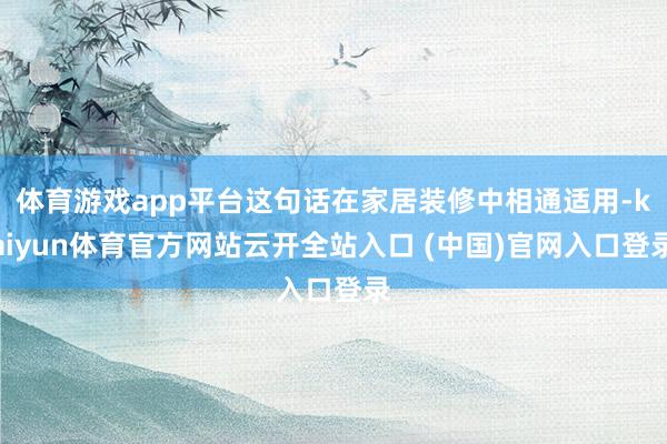 体育游戏app平台这句话在家居装修中相通适用-kaiyun体育官方网站云开全站入口 (中国)官网入口登录