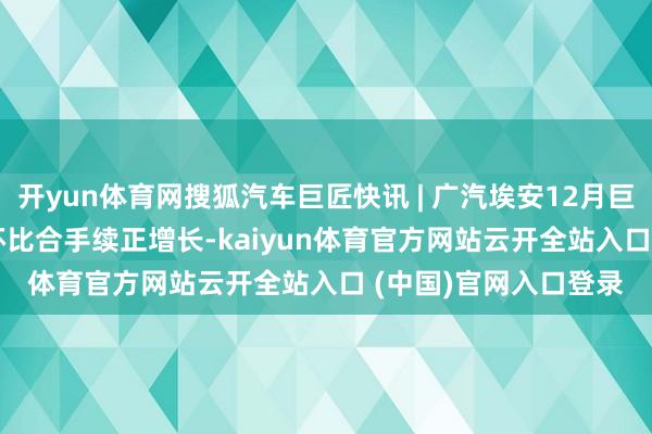 开yun体育网搜狐汽车巨匠快讯 | 广汽埃安12月巨匠销量46851辆 同环比合手续正增长-kaiyun体育官方网站云开全站入口 (中国)官网入口登录