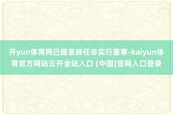 开yun体育网已提呈辞任非实行董事-kaiyun体育官方网站云开全站入口 (中国)官网入口登录