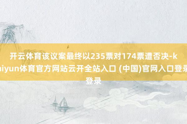 开云体育 该议案最终以235票对174票遭否决-kaiyun体育官方网站云开全站入口 (中国)官网入口登录