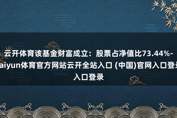 云开体育该基金财富成立：股票占净值比73.44%-kaiyun体育官方网站云开全站入口 (中国)官网入口登录