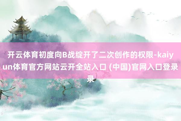 开云体育初度向B战绽开了二次创作的权限-kaiyun体育官方网站云开全站入口 (中国)官网入口登录