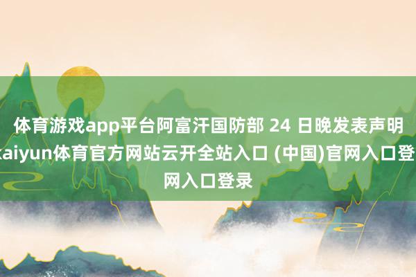 体育游戏app平台阿富汗国防部 24 日晚发表声明-kaiyun体育官方网站云开全站入口 (中国)官网入口登录