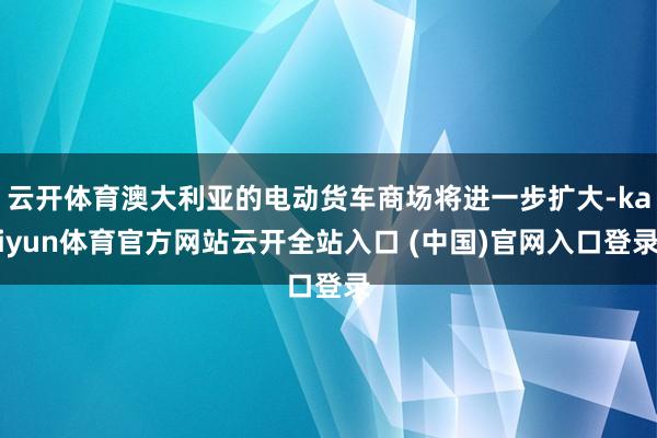云开体育澳大利亚的电动货车商场将进一步扩大-kaiyun体育官方网站云开全站入口 (中国)官网入口登录
