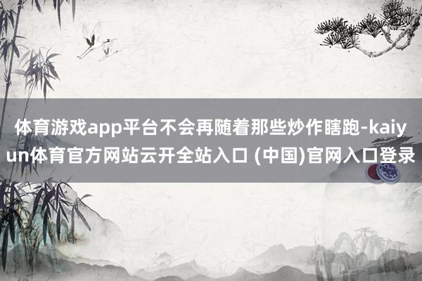 体育游戏app平台不会再随着那些炒作瞎跑-kaiyun体育官方网站云开全站入口 (中国)官网入口登录