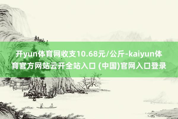 开yun体育网收支10.68元/公斤-kaiyun体育官方网站云开全站入口 (中国)官网入口登录