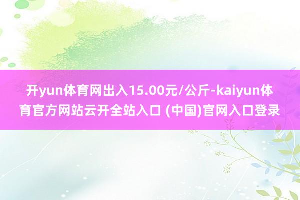 开yun体育网出入15.00元/公斤-kaiyun体育官方网站云开全站入口 (中国)官网入口登录
