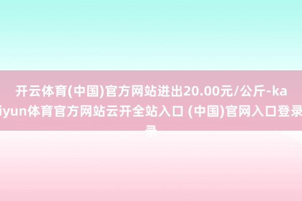 开云体育(中国)官方网站进出20.00元/公斤-kaiyun体育官方网站云开全站入口 (中国)官网入口登录