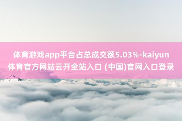 体育游戏app平台占总成交额5.03%-kaiyun体育官方网站云开全站入口 (中国)官网入口登录