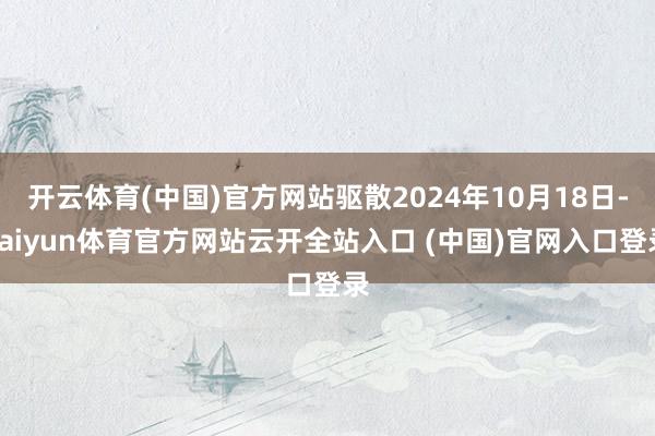 开云体育(中国)官方网站驱散2024年10月18日-kaiyun体育官方网站云开全站入口 (中国)官网入口登录