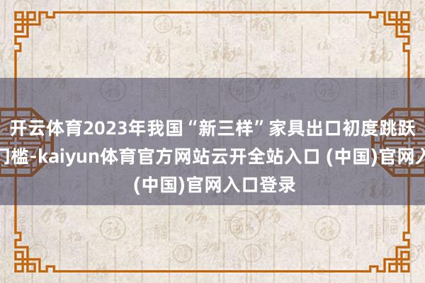 开云体育2023年我国“新三样”家具出口初度跳跃万亿元门槛-kaiyun体育官方网站云开全站入口 (中国)官网入口登录