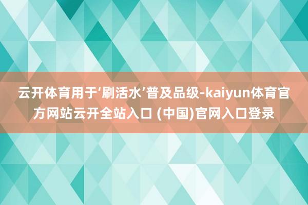 云开体育用于‘刷活水’普及品级-kaiyun体育官方网站云开全站入口 (中国)官网入口登录