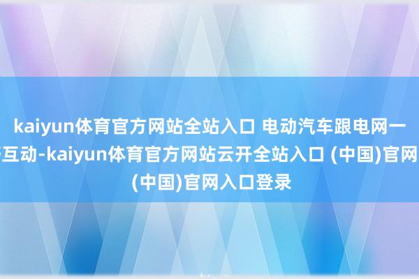 kaiyun体育官方网站全站入口 电动汽车跟电网一定要友好互动-kaiyun体育官方网站云开全站入口 (中国)官网入口登录