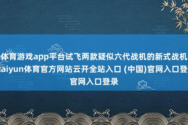 体育游戏app平台试飞两款疑似六代战机的新式战机-kaiyun体育官方网站云开全站入口 (中国)官网入口登录
