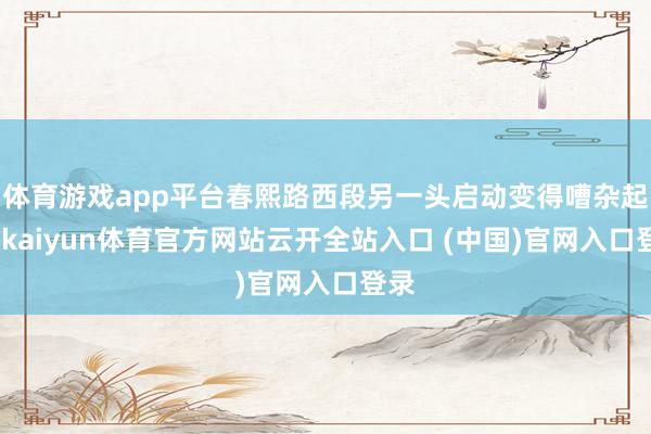 体育游戏app平台春熙路西段另一头启动变得嘈杂起来-kaiyun体育官方网站云开全站入口 (中国)官网入口登录
