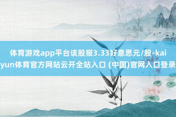 体育游戏app平台该股报3.33好意思元/股-kaiyun体育官方网站云开全站入口 (中国)官网入口登录