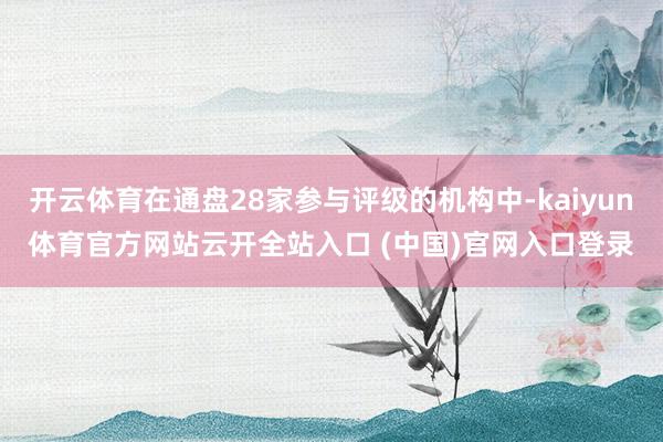 开云体育在通盘28家参与评级的机构中-kaiyun体育官方网站云开全站入口 (中国)官网入口登录