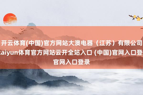 开云体育(中国)官方网站大澳电器（江苏）有限公司-kaiyun体育官方网站云开全站入口 (中国)官网入口登录