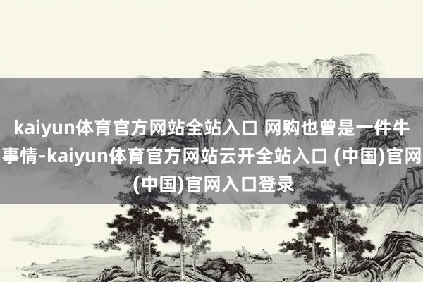 kaiyun体育官方网站全站入口 网购也曾是一件牛年马月的事情-kaiyun体育官方网站云开全站入口 (中国)官网入口登录