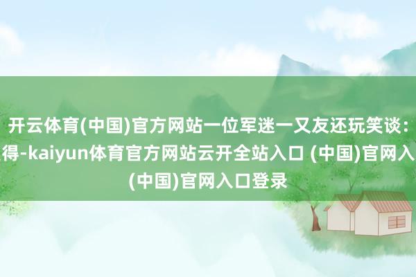 开云体育(中国)官方网站一位军迷一又友还玩笑谈:看见莫得-kaiyun体育官方网站云开全站入口 (中国)官网入口登录