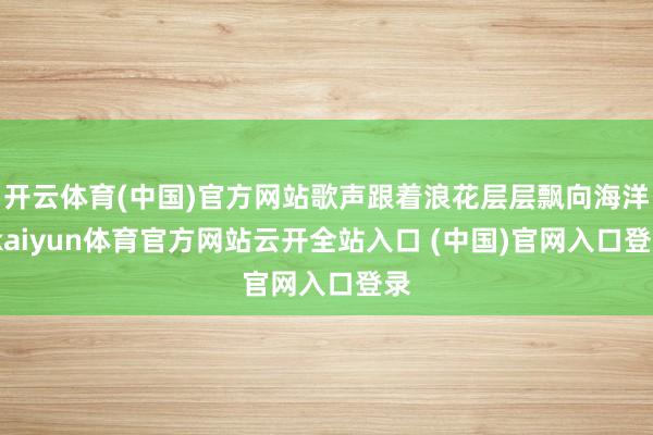 开云体育(中国)官方网站歌声跟着浪花层层飘向海洋-kaiyun体育官方网站云开全站入口 (中国)官网入口登录