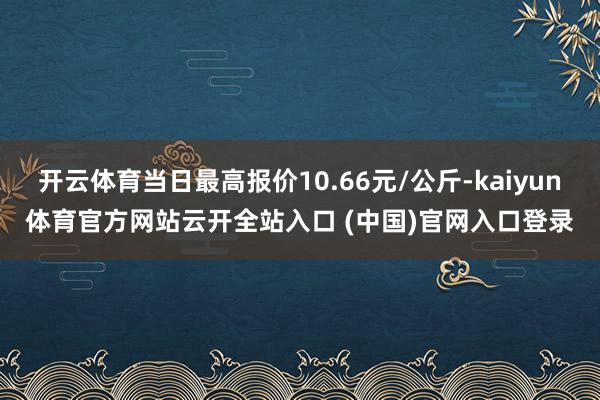 开云体育当日最高报价10.66元/公斤-kaiyun体育官方网站云开全站入口 (中国)官网入口登录