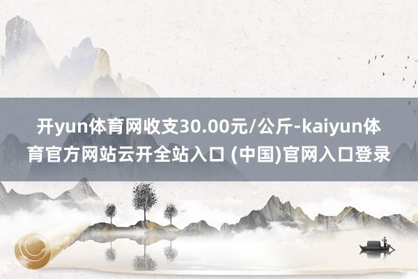 开yun体育网收支30.00元/公斤-kaiyun体育官方网站云开全站入口 (中国)官网入口登录