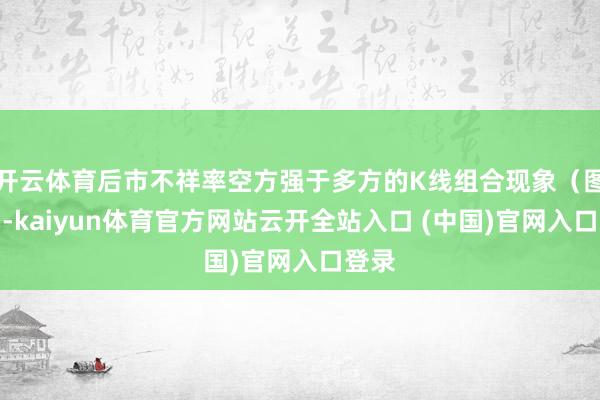 开云体育后市不祥率空方强于多方的K线组合现象（图解）-kaiyun体育官方网站云开全站入口 (中国)官网入口登录