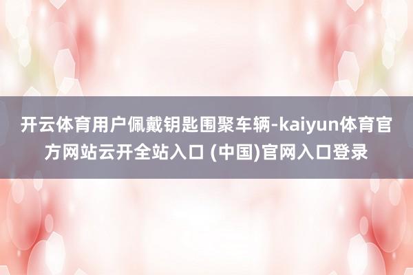 开云体育用户佩戴钥匙围聚车辆-kaiyun体育官方网站云开全站入口 (中国)官网入口登录