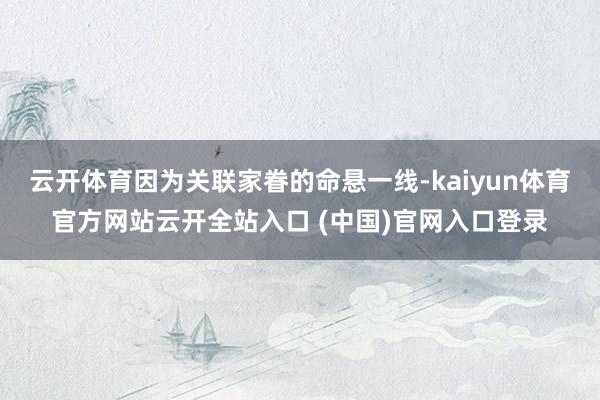 云开体育因为关联家眷的命悬一线-kaiyun体育官方网站云开全站入口 (中国)官网入口登录