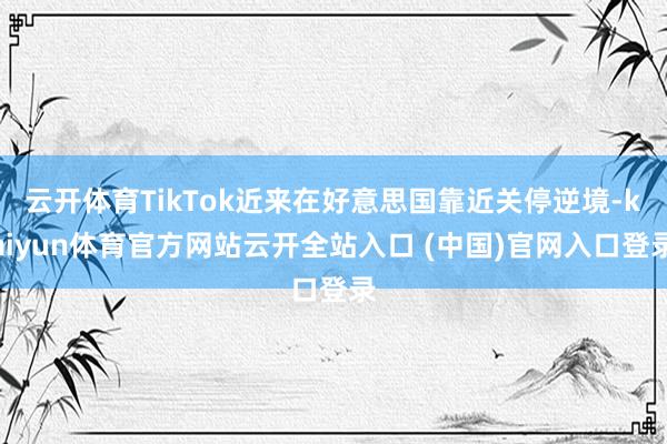 云开体育TikTok近来在好意思国靠近关停逆境-kaiyun体育官方网站云开全站入口 (中国)官网入口登录